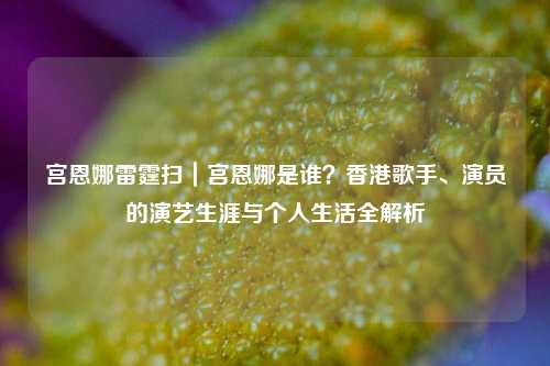 宫恩娜雷霆扫｜宫恩娜是谁？香港歌手、演员的演艺生涯与个人生活全解析